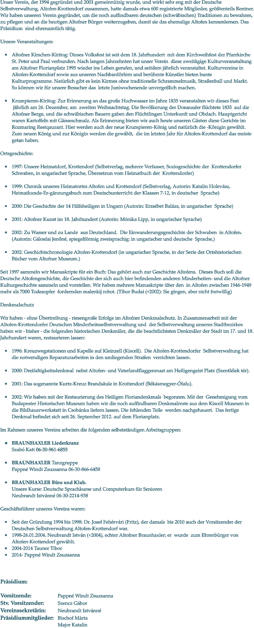 Unser Verein, der 1994 gegrndet und 2001 gemeinntzig wurde, und wirkt sehr eng mit der Deutsche Selbstverwaltung, Altofen-Krottendorf zusammen, hatte damals etwa 600 registrierte Mitglieder, grtenteils Rentner. Wir haben unseren Verein gegrndet, um die noch auffindbaren deutschen (schwbischen) Traditionen zu bewahren, zu pflegen und an die heutigen Altofner Brger weiterzugeben, damit sie das ehemalige Altofen kennenlernen. Das Prsidium  sind ehrenamtlich ttig.   Unsere Veranstaltungen:   	Altofner Kirschen-Kiritog: Dieses Volksfest ist seit dem 18. Jahrhundert  mit dem Kirchweihfest der Pfarrkirche St. Peter und Paul verbunden. Nach langen Jahrzehnten hat unser Verein  diese zweitgige Kulturveranstaltung am Altofner Florianplatz 1995 wieder ins Leben gerufen, und seitdem jhrlich veranstaltet. Kulturvereine in Altofen-Krottendorf sowie aus unseren Nachbardrfern und berhmte Knstler bieten bunte Kulturprogramme. Natrlich gibt es kein Kirmes ohne traditionelle Schrammelmusik, Straenball und Markt. So knnen wir fr unsere Besucher das  letzte Juniwochenende unvergelich machen.   	Krumpieren-Kiritog: Zur Erinnerung an das groe Hochwasser im Jahre 1835 veranstalten wir dieses Fest jhrlich am 26. Dezember, am  zweiten Weihnachtstag. Die Bevlkerung der Donauufer flchtete 1835  auf die Altofner Berge, und die schwbischen Bauern gaben den Flchtlingen Unterkunft und Obdach. Hauptgericht waren Kartoffeln mit Gnseschmalz. Als Erinnerung bieten wir auch heute unseren Gsten diese Gerichte im Rozmaring Restqaurant. Hier werden auch der neue Krumpieren-Knig und natrlich die -Knigin gewhlt.  Zum neuen Knig und zur Knigin werden die gewhlt, die im letzten Jahr fr Altofen-Krottendorf das meiste getan haben.   Ortsgeschichte:  	1997: Unsere Heimatdorf, Krottendorf (Selbstverlag, mehrere Verfasser, Soziogeschichte der Krottendorfer Schwaben, in ungarischer Sprache, bersetzun vom Heimatbuch der Krottendorfer)   	1999: Chronik unseres Heimatortes Altofen und Krottendorf (Selbstverlag, Autorin: KatalinHolevsz, Heimatkunde-Er-gnzungsbuch zum Deutschunterricht der Klassen 7-12, in deutscher Sprache)   	2000: Die Geschichte der 14 Hilfsheiligen in Ungarn (Autorin: Erzsbet Balzs, in ungarischer Sprache)   	2001: Altofner Kunst im 18. Jahrhundert (Autorin: Mnika Lipp, in ungarischer Sprache)   	2002: Zu Wasser und zu Lande  aus Deutschland.  Die Einwanderungsgeschichte der Schwaben in Altofen. (Autorin: Glosfai Jenn, spiegelfrmig zweisprachig: in ungarischer und deutsche Sprache,)   	2002: Geschichtschronologie Altofen-Krottendorf (in ungarischer Sprache, in der Serie der Ortshistorischen Bcher vom Altofner Museum.)   Seit 1997 sammeln wir Manuskripte fr ein Buch: Das gehrt auch zur Geschichte Altofens.  Dieses Buch soll die Deutsche Altofengeschichte, die Geschichte der sich auch hier befindenden anderen Minderheiten- und die Altofner Kulturgeschichte sammeln und vorstellen. Wir haben mehrere Manuskripte ber den in Altofen zwischen 1946-1949  mehr als 7000 Todesopfer  fordernden malenkij robot. (Tibor Budai (+2002): Sie gingen, aber nicht freiwillig)  Denkmalschutz  Wir haben - ohne bertreibung - riesengroe Erfolge im Altofner Denkmalschutz. In Zusammenarbeit mit der Altofen-Krottendorfer Deutschen Minderheitsselbstverwaltung und  der Selbstverwaltung unseres Stadtbezirkes haben wir - bisher - die folgenden historischen Denkmler, die die beachtlichtsten Denkmler der Stadt im 17. und 18. Jahrhundert waren, restaurieren lassen:   	1996: Kreuzwegstationen und Kapelle auf Kleinzell (Kiscell). Die Altofen-Krottendorfer Selbstverwaltung hat die notwendigen Reparaturarbeiten inden umliegenden Straen verrichten lassen.   	2000: Dreifaltigkeitsdenkmal nebst Altofen- und Vaterlandflaggenmast am Heiligengeist Platz (Szentllek tr).   	2001: Das sogenannte Kurtz-Kreuz Brandsule in Krottendorf (Bksmegyer-falu).   	2002: Wir haben mit der Restaurierung des Heiligen Floriandenkmals begonnen. Mit derGenehmigung vom Budapester Historischen Museum habenwir die noch auffindbaren Denkmalreste aus dem Kiscell Museum in die Bildhauerwerkstatt in Csobnka liefern lassen. Die fehlenden Teile  werden nachgehauert.  Das fertige Denkmal befindet sich seit 26. September 2012. auf dem Florianplatz.  Im Rahmen unseres Vereins arbeiten die folgenden selbststndigen Arbeitsgruppen:  	BRAUNHAXLER LiederkranzSzab Kati 06-30-961-6855  	BRAUNHAXLER TanzgruppePappn Windt Zsuzsanna 06-30-866-6458  	BRAUNHAXLER Bro und Klub. Unsere Kurse: Deutsche Sprachkurse und Computerkurs fr Senioren Neubrandt Istvnn 06-30-2214-938   Geschftsfhrer unseres Vereins waren:  	Seit der Grndung 1994 bis 1998: Dr. Josef Fehrvri (Fritz), der damals  bis 2010 auch der Vorsitzender der Deutschen Selbstverwaltung Altofen-Krottendorf war.  	1998-26.01.2004. Neubrandt Istvn (+2004), echter Altofner Braunhaxler; er  wurde zum Ehrenbrger von Altofen-Krottendorf gewhlt.  	2004-2014 Tauner Tibor 	2014- Pappn Windt Zsuzsanna     Prsidium:  Vorsitzende:       		Pappn Windt Zsuzsanna Stv. Vorsitzender:  	Szencz Gbor Vereinssekretrin:  	Neubrandt Istvnn頠		 Prsidiummitglieder:	Bischof Mrta Major Katalin